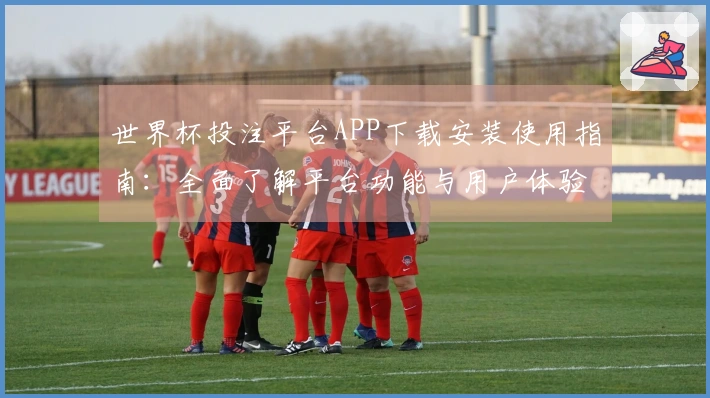 世界杯投注平台APP下载安装使用指南：全面了解平台功能与用户体验