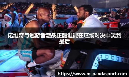 诺维奇与巡游者激战正酣谁能在这场对决中笑到最后